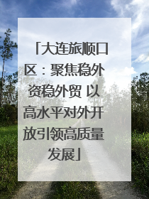 大连旅顺口区：聚焦稳外资稳外贸 以高水平对外开放引领高质量发展