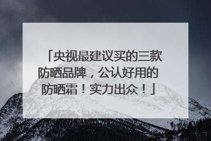 央视最建议买的三款防晒品牌，公认好用的防晒霜！实力出众！