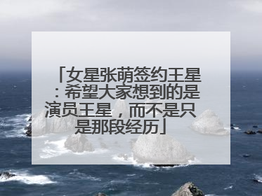 女星张萌签约王星：希望大家想到的是演员王星，而不是只是那段经历