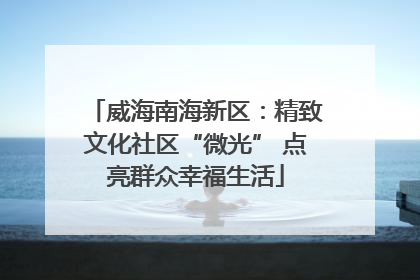 威海南海新区：精致文化社区“微光” 点亮群众幸福生活