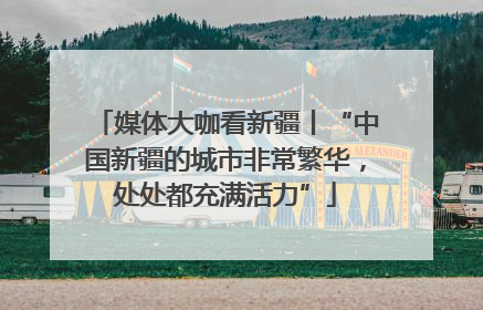 媒体大咖看新疆丨“中国新疆的城市非常繁华，处处都充满活力”