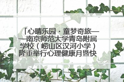 心晴乐园・童梦奇旅——南京师范大学青岛附属学校（崂山区汉河小学）隆重举行心理健康月暨快乐六一游园会