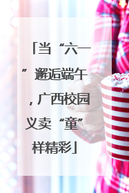 当“六一”邂逅端午，广西校园义卖“童”样精彩