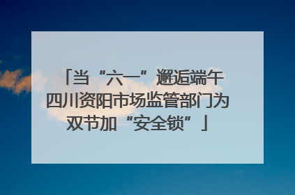 当“六一”邂逅端午 四川资阳市场监管部门为双节加“安全锁”