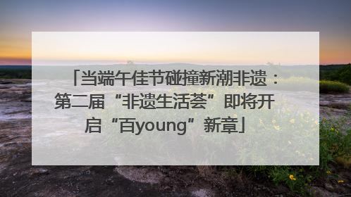 当端午佳节碰撞新潮非遗：第二届“非遗生活荟”即将开启“百young”新章