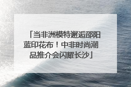 当非洲模特邂逅邵阳蓝印花布！中非时尚潮品推介会闪耀长沙