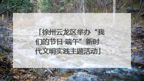 徐州云龙区举办“我们的节日·端午”新时代文明实践主题活动