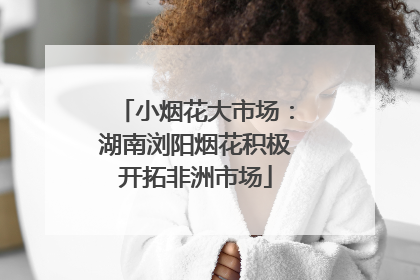 小烟花大市场：湖南浏阳烟花积极开拓非洲市场