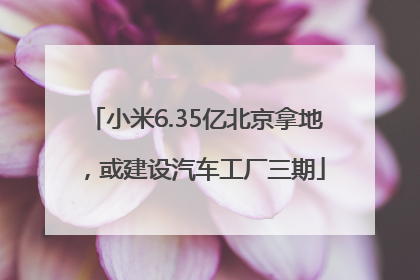 小米6.35亿北京拿地，或建设汽车工厂三期