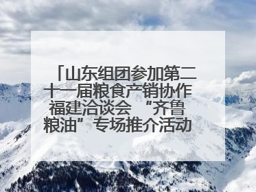 山东组团参加第二十一届粮食产销协作福建洽谈会 “齐鲁粮油”专场推介活动同步举办
