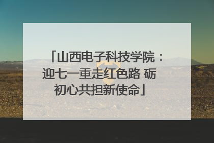 山西电子科技学院：迎七一重走红色路 砺初心共担新使命