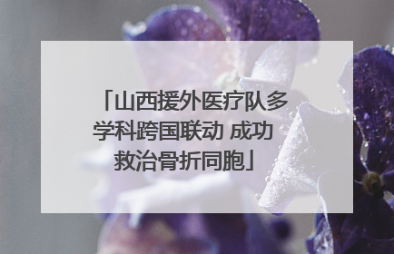 山西援外医疗队多学科跨国联动 成功救治骨折同胞