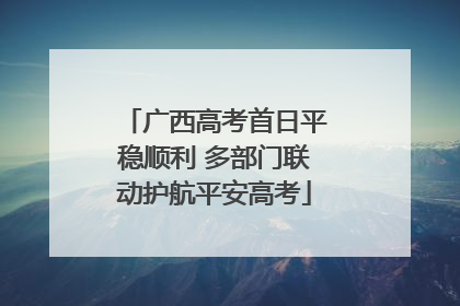 广西高考首日平稳顺利 多部门联动护航平安高考