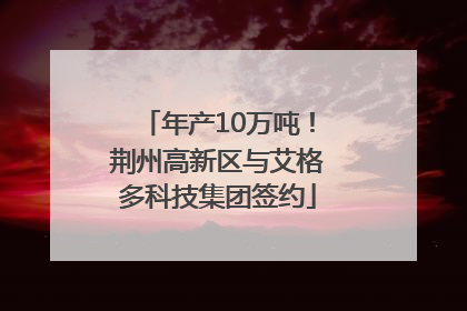 年产10万吨！荆州高新区与艾格多科技集团签约