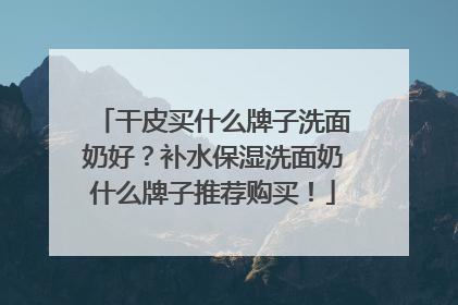 干皮买什么牌子洗面奶好？补水保湿洗面奶什么牌子推荐购买！