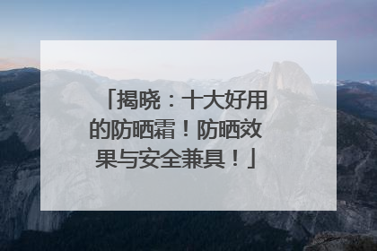 揭晓：十大好用的防晒霜！防晒效果与安全兼具！