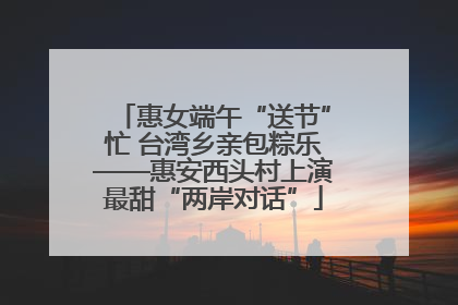 惠女端午“送节”忙 台湾乡亲包粽乐——惠安西头村上演最甜“两岸对话”