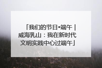 我们的节日•端午｜威海乳山：我在新时代文明实践中心过端午