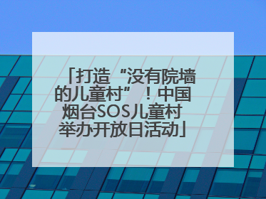 打造“没有院墙的儿童村”！中国烟台SOS儿童村举办开放日活动