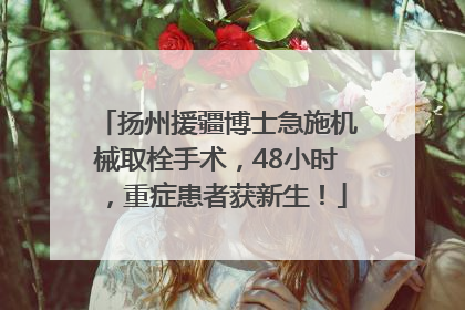 扬州援疆博士急施机械取栓手术，48小时，重症患者获新生！