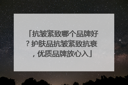 抗皱紧致哪个品牌好？护肤品抗皱紧致抗衰，优质品牌放心入