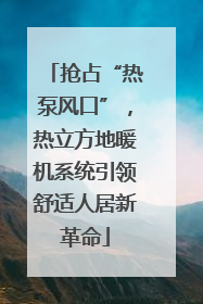 抢占“热泵风口”，热立方地暖机系统引领舒适人居新革命