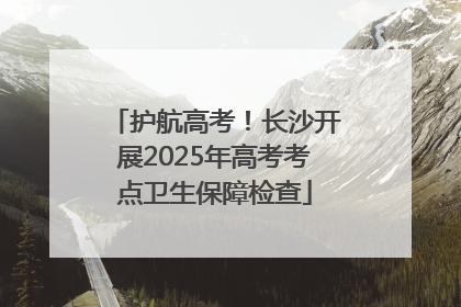 护航高考！长沙开展2025年高考考点卫生保障检查