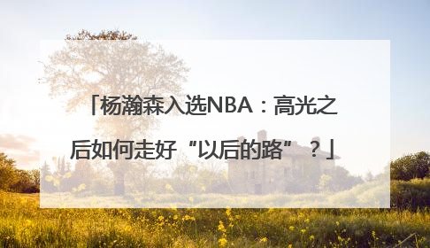 杨瀚森入选NBA：高光之后如何走好“以后的路”？