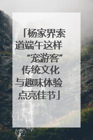 杨家界索道端午这样“宠游客” 传统文化与趣味体验点亮佳节