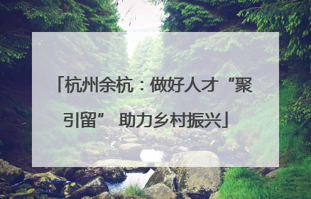 杭州余杭：做好人才“聚引留” 助力乡村振兴