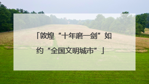 敦煌“十年磨一剑”如约“全国文明城市”