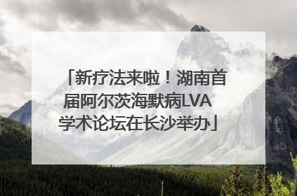 新疗法来啦！湖南首届阿尔茨海默病LVA学术论坛在长沙举办