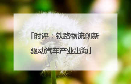 时评：铁路物流创新驱动汽车产业出海