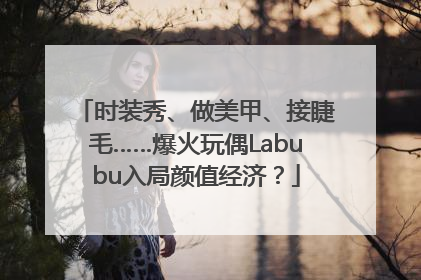 时装秀、做美甲、接睫毛……爆火玩偶Labubu入局颜值经济？