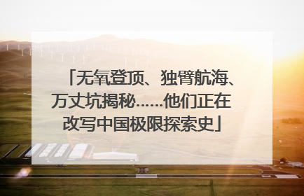 无氧登顶、独臂航海、万丈坑揭秘……他们正在改写中国极限探索史