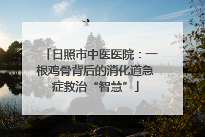 日照市中医医院：一根鸡骨背后的消化道急症救治“智慧”