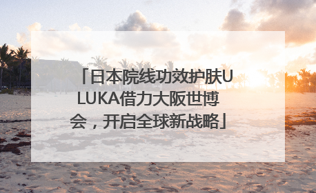 日本院线功效护肤ULUKA借力大阪世博会，开启全球新战略