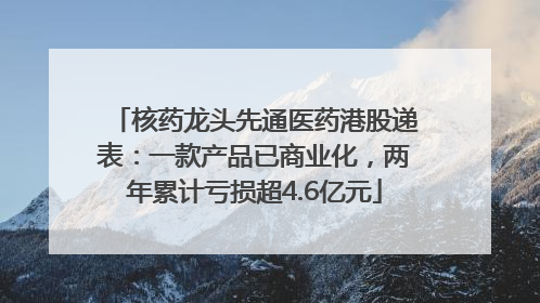 核药龙头先通医药港股递表：一款产品已商业化，两年累计亏损超4.6亿元