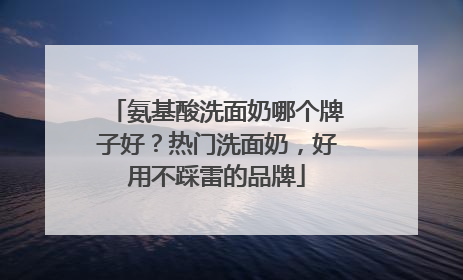 氨基酸洗面奶哪个牌子好？热门洗面奶，好用不踩雷的品牌