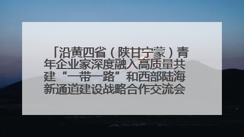 沿黄四省（陕甘宁蒙）青年企业家深度融入高质量共建“一带一路”和西部陆海新通道建设战略合作交流会在甘肃兰州召开