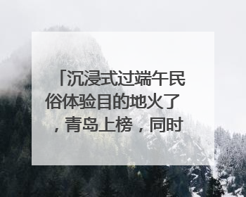 沉浸式过端午民俗体验目的地火了，青岛上榜，同时入选亲子游热门Top10
