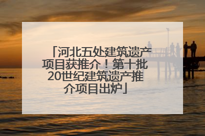 河北五处建筑遗产项目获推介！第十批20世纪建筑遗产推介项目出炉