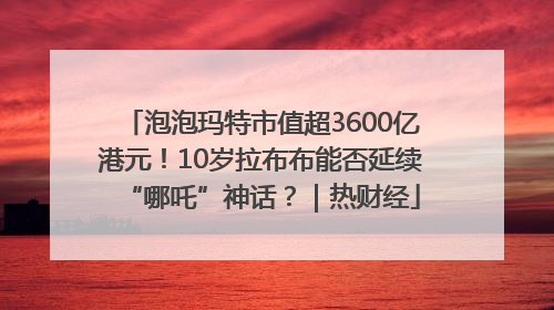 泡泡玛特市值超3600亿港元！10岁拉布布能否延续“哪吒”神话？｜热财经