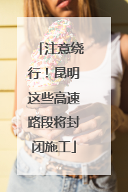 注意绕行！昆明这些高速路段将封闭施工