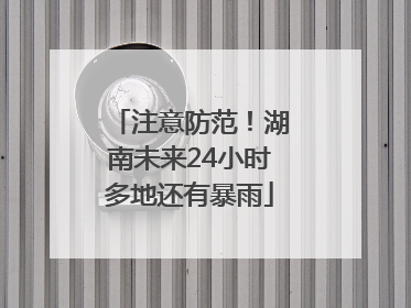 注意防范！湖南未来24小时多地还有暴雨