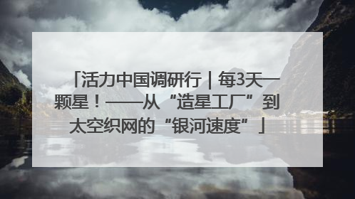 活力中国调研行｜每3天一颗星！——从“造星工厂”到太空织网的“银河速度”