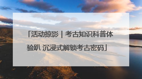 活动掠影｜考古知识科普体验趴 沉浸式解锁考古密码