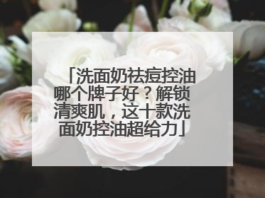 洗面奶祛痘控油哪个牌子好？解锁清爽肌，这十款洗面奶控油超给力