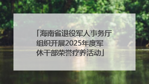 海南省退役军人事务厅组织开展2025年度军休干部荣誉疗养活动