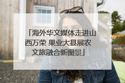海外华文媒体走进山西万荣 果业大县展农文旅融合新图景